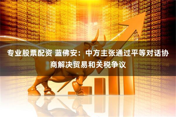 专业股票配资 蓝佛安：中方主张通过平等对话协商解决贸易和关税争议
