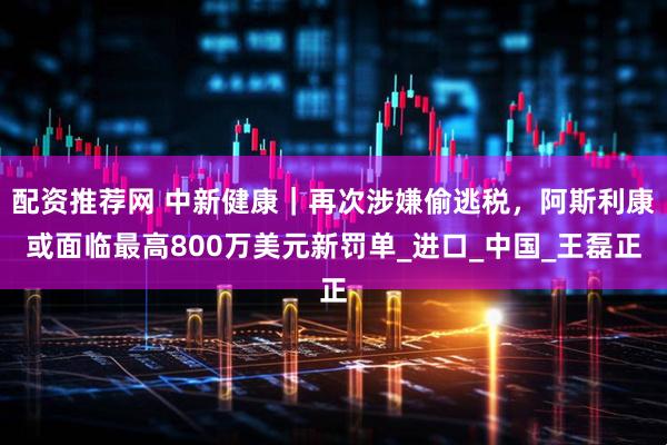 配资推荐网 中新健康｜再次涉嫌偷逃税，阿斯利康或面临最高800万美元新罚单_进口_中国_王磊正
