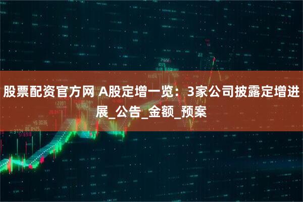 股票配资官方网 A股定增一览：3家公司披露定增进展_公告_金额_预案