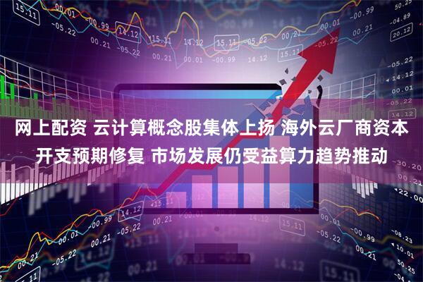 网上配资 云计算概念股集体上扬 海外云厂商资本开支预期修复 市场发展仍受益算力趋势推动