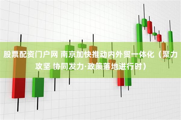 股票配资门户网 南京加快推动内外贸一体化（聚力攻坚 协同发力·政策落地进行时）