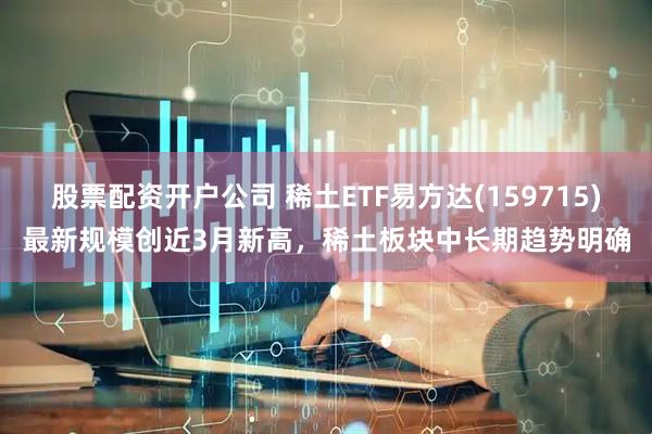 股票配资开户公司 稀土ETF易方达(159715)最新规模创近3月新高，稀土板块中长期趋势明确