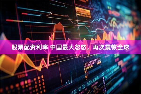 股票配资利率 中国最大忽悠，再次震惊全球