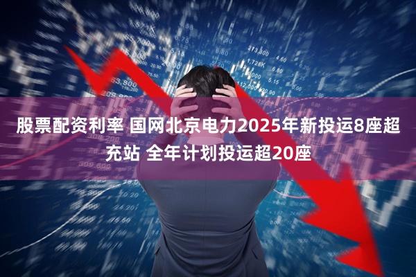 股票配资利率 国网北京电力2025年新投运8座超充站 全年计划投运超20座