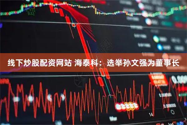 线下炒股配资网站 海泰科：选举孙文强为董事长