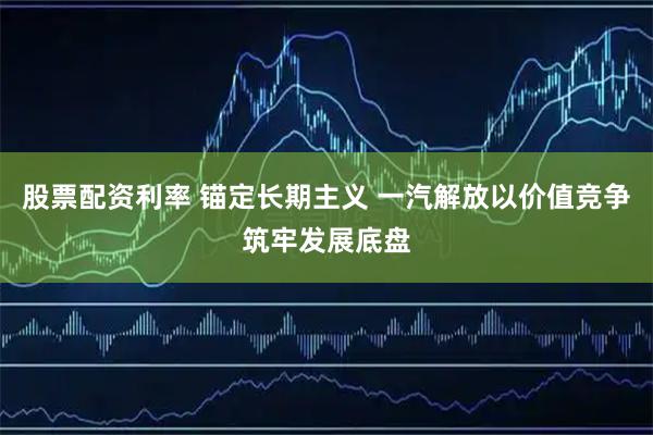 股票配资利率 锚定长期主义 一汽解放以价值竞争筑牢发展底盘