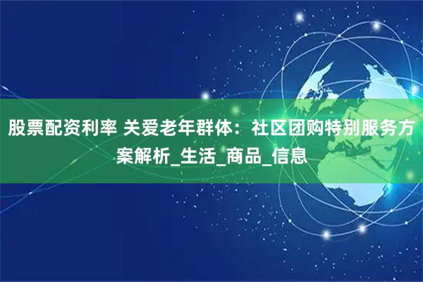 股票配资利率 关爱老年群体：社区团购特别服务方案解析_生活_商品_信息