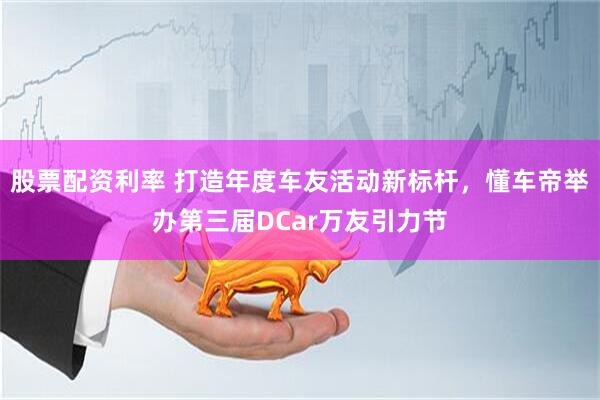股票配资利率 打造年度车友活动新标杆，懂车帝举办第三届DCar万友引力节