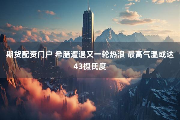 期货配资门户 希腊遭遇又一轮热浪 最高气温或达43摄氏度