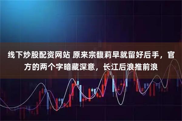 线下炒股配资网站 原来宗馥莉早就留好后手，官方的两个字暗藏深意，长江后浪推前浪