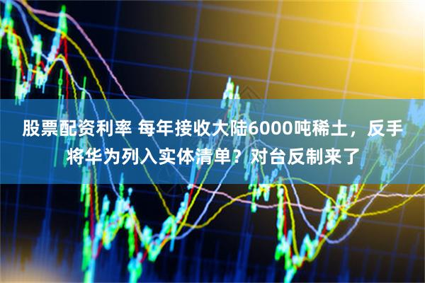 股票配资利率 每年接收大陆6000吨稀土，反手将华为列入实体清单？对台反制来了