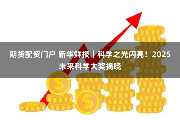 期货配资门户 新华鲜报｜科学之光闪亮！2025未来科学大奖揭晓