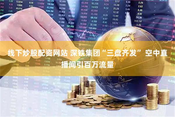线下炒股配资网站 深铁集团“三盘齐发” 空中直播间引百万流量
