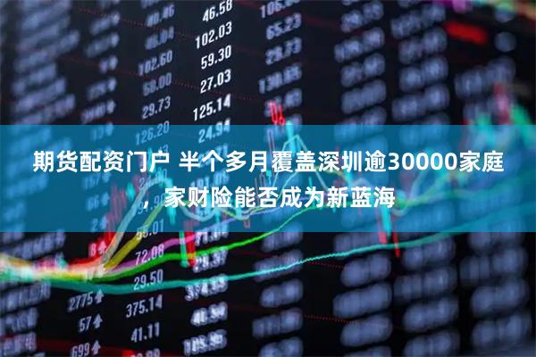 期货配资门户 半个多月覆盖深圳逾30000家庭，家财险能否成为新蓝海