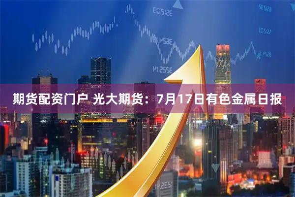 期货配资门户 光大期货：7月17日有色金属日报