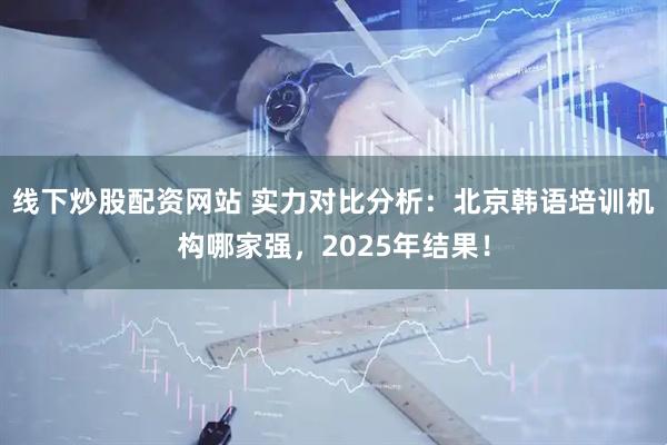 线下炒股配资网站 实力对比分析：北京韩语培训机构哪家强，2025年结果！