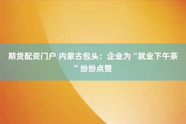 期货配资门户 内蒙古包头：企业为“就业下午茶”纷纷点赞