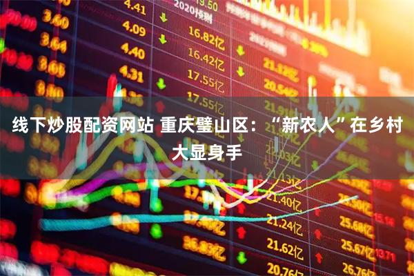 线下炒股配资网站 重庆璧山区：“新农人”在乡村大显身手