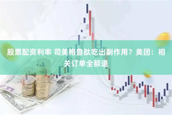 股票配资利率 司美格鲁肽吃出副作用？美团：相关订单全额退