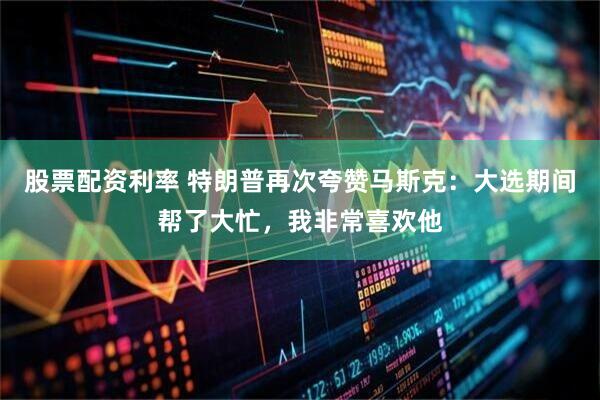 股票配资利率 特朗普再次夸赞马斯克：大选期间帮了大忙，我非常喜欢他