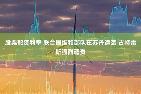 股票配资利率 联合国维和部队在苏丹遭袭 古特雷斯强烈谴责