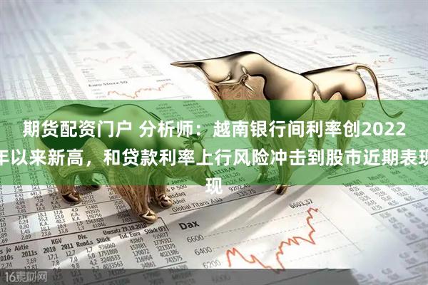 期货配资门户 分析师：越南银行间利率创2022年以来新高，和贷款利率上行风险冲击到股市近期表现
