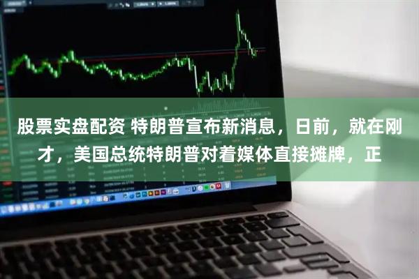 股票实盘配资 特朗普宣布新消息，日前，就在刚才，美国总统特朗普对着媒体直接摊牌，正