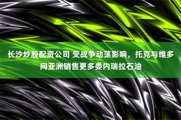 长沙炒股配资公司 受战争动荡影响，托克与维多向亚洲销售更多委内瑞拉石油